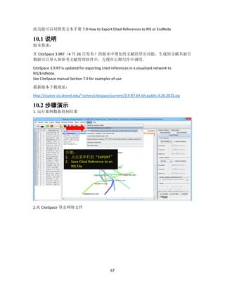 67
此功能可以对照英文本手册 7.9 How to Export Cited References to RIS or EndNote
10.1 说明
版本要求：
在 CiteSpace 3.9R7（4 月 26 日发布）的版本中增加的文献的导出功能。生成的文献共被引
数据可以导入到参考文献管理软件中，方便在后期写作中调用。
CiteSpace 3.9.R7 is updated for exporting cited references in a visualized network to
RIS/EndNote.
See CiteSpace manual Section 7.9 for examples of use.
最新版本下载地址：
http://cluster.cis.drexel.edu/~cchen/citespace/current/3.9.R7.64-bit.public.4.26.2015.zip
10.2 步骤演示
1. 运行案例数据得到结果
2.从 CiteSpace 导出网络文件
步骤：
1. 点击菜单栏的“EXPORT”
2. Save Cited Reference to an
RIS File
 