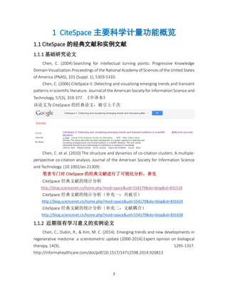 7
1 CiteSpace 主要科学计量功能概览
1.1 CiteSpace 的经典文献和实例文献
1.1.1 基础研究论文
Chen, C. (2004) Searching for intellectual turning points: Progressive Knowledge
Domain Visualization.Proceedings of the National Academy of Sciences of the United States
of America (PNAS), 101 (Suppl. 1), 5303-5310.
Chen, C. (2006) CiteSpace II: Detecting and visualizing emerging trends and transient
patterns in scientific literature. Journal of the American Society for Information Science and
Technology, 57(3), 359-377. 《中译本》
该论文为 CiteSpace 的经典论文，被引上千次
Chen, C. et al. (2010) The structure and dynamics of co-citation clusters: A multiple-
perspective co-citation analysis. Journal of the American Society for Information Science
and Technology. (10.1002/asi.21309)
笔者专门对 CiteSpace 的经典文献进行了可视化分析，参见
CiteSpace 经典文献的统计分析
http://blog.sciencenet.cn/home.php?mod=space&uid=554179&do=blog&id=831518
CiteSpace 经典文献的统计分析（补充一：共被引）
http://blog.sciencenet.cn/home.php?mod=space&uid=554179&do=blog&id=831634
CiteSpace 经典文献的统计分析（补充二：文献耦合）
http://blog.sciencenet.cn/home.php?mod=space&uid=554179&do=blog&id=831638
1.1.2 近期很有学习意义的实例论文
Chen, C., Dubin, R., & Kim, M. C. (2014). Emerging trends and new developments in
regenerative medicine: a scientometric update (2000-2014).Expert opinion on biological
therapy, 14(9), 1295-1317.
http://informahealthcare.com/doi/pdf/10.1517/14712598.2014.920813
 