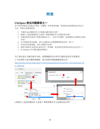 72
附录
CiteSpace 常见问题解答之一
对于初学者使用 CiteSpace 来讲，会遇到一些常见的问题。笔者将比较重要的总结为以下
几点，欢迎大家继续添加。
1. 下载的 WoS 数据为什么不能做文献共被引分析？
2. 图谱左上角的参数是什么意思？图谱参数在什么范围比较合理？
3. 可视化界面中的各个界面功能是什么？（包含节点属性、标签属性以及聚类方法的
介绍）
4. 关于网络的布局问题，为什么重新运行后图谱整体的布局不一样了？
5. 名词性术语的提取，为什么提取不出来？
6. 网络中相同含义的词汇如何合并（单复数、英式和美式英语以及同义词合并）？
7. 在 CiteSpace 中关键文献如何确定？
为了保证进行文献共被引分析，收集数据时包含参考文献信息是至关重要的。
1. 可以按照下面步骤收集数据，或可参照详细版数据收集方法
http://cluster.ischool.drexel.edu/~cchen/citespace/doc/tutorial/how_to/1.download_fro
m_WOS.pdf
2.图谱左上角的参数是什么意思？图谱参数在什么范围比较合理？
1
2 3
4
 