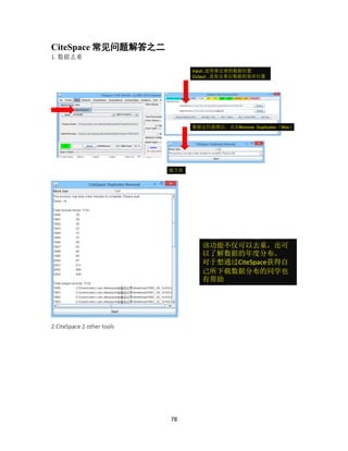 78
CiteSpace 常见问题解答之二
1. 数据去重
2.CiteSpace 2 other tools
Input..是你要去重的数据位置
Output ..是你去重后数据的保存位置
数据定位就绪后，点击Remove Duplicates（Wos）
接下页
该功能不仅可以去重，还可
以了解数据的年度分布。
对于想通过CiteSpace获得自
己所下载数据分布的同学也
有帮助
 