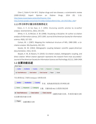 8
Chen C, Dubin R, Kim M C. Orphan drugs and rare diseases: a scientometric review
(2000-2014)[J]. Expert Opinion on Orphan Drugs, 2014 (0): 1-16.
http://www.researchgate.net/profile/Chaomei_Chen
http://scholar.google.com/scholar?hl=en&q=CiteSpace&btnG=&as_sdt=1%2C5&as_sdtp=
1.1.3 学习科学计量分析的推荐论文
Peters, H. P., & Van Raan, A. F. (1991). Structuring scientific activities by co-author
analysis. Scientometrics, 20(1), 235-255.
White, H. D., & McCain, K. W. (1998). Visualizing a discipline: An author co-citation
analysis of information science, 1972-1995. Journal of the American Society for information
science, 49(4), 327-355.
Culnan, M. J. (1987). Mapping the intellectual structure of MIS, 1980-1985: a co-
citation analysis. Mis Quarterly, 341-353.
Kessler, M. M. (1963). Bibliographic coupling between scientific papers.American
documentation, 14(1), 10-25.
Boyack, K. W., & Klavans, R. (2010). Co-citation analysis, bibliographic coupling, and
direct citation: Which citation approach represents the research front most accurately?.
Journal of the American Society for Information Science and Technology, 61(12), 2389-2404.
1.2 主要功能总述
节点类型决定了使用 CiteSpace 分析的目的
作者、机构或者国家的合作网络分析
主题、关键词或 WoS 分类的共现分析
文献的共被引分析、作者的共被引分析
以及期刊的共被引分析
文献的耦合分析
 