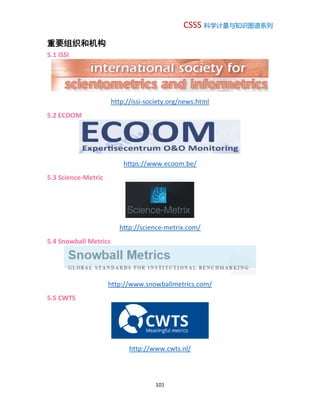 CSSS 科学计量与知识图谱系列
101
重要组织和机构
5.1 ISSI
http://issi-society.org/news.html
5.2 ECOOM
https://www.ecoom.be/
5.3 Science-Metric
http://science-metrix.com/
5.4 Snowball Metrics
http://www.snowballmetrics.com/
5.5 CWTS
http://www.cwts.nl/
 