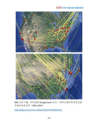 CSSS 科学计量与知识图谱系列
103
KMZ 文件下载（可以使用 Google Earth 打开）:科学计量学作者发文的
全球分布及合作（2001-2014）
http://blog.sciencenet.cn/blog-554179-942260.html
 