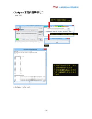 CSSS 科学计量与知识图谱系列
110
CiteSpace 常见问题解答之二
1. 数据去重
2.CiteSpace 2 other tools
Input..是你要去重的数据位置
Output ..是你去重后数据的保存位置
数据定位就绪后，点击Remove Duplicates（Wos）
接下页
该功能不仅可以去重，还可
以了解数据的年度分布。
对于想通过CiteSpace获得自
己所下载数据分布的同学也
有帮助
 