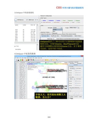 CSSS 科学计量与知识图谱系列
113
3.CiteSpace 中的连线强度
4.CiteSpace 中标签的微调
CiteSpace提供了三种可以用于计算网络中连接强
度的方法，分别为Cosine，Dice和Jaccard方法
通常大家都默认使用的是Cosine方法，至于那种
方法好，这里不好下结论。
字体太大，使用鼠标调整又太
敏感。怎么办？
 