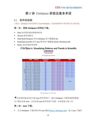 CSSS 科学计量与知识图谱系列
14
第 0 讲 CiteSpace 获取及基本术语
0.1 软件的获取
小提示：CiteSpace 的使用条件为 Java+CiteSpace，因此要确保两个软件都已经正确安装。
第一步：登陆 CiteSpace 的网站下载。
 Data 对应软件版本释放的时间
 Version 软件的版本
 Download Citespace 对应 CiteSpace 的下载链接 Zip
 Download Java JRE 对应 Java 程序的下载链接 64-bit / Windows x64
 Notes 为对应版本的说明
图 1 CiteSpace 的下载页面
这里我们建议没有安装 Java 程序的用户，通过 CiteSpace 下载界面提供链接，
先下载并安装 Java。已经安装 Java 程序的用户从第一步直接进入第三步。
第二步：Java 下载。
 点击 CiteSpace 下载页面中的 Java 链接 64-bit / Windows x64，进入 Java 下载界
 