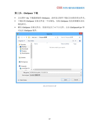 CSSS 科学计量与知识图谱系列
17
第三步：CiteSpace 下载
 点击图中 Zip 下载最新版的 CiteSpace，此时显示软件下载后自动保存的文件夹。
 下载后的 CiteSpace 安装文件是一个压缩包，安装 CiteSpace 仅仅需要解压该压
缩包即可。
 解压 CiteSpace 压缩文件后，里面共包含了 4 个小文件。点击 CiteSpaceIII.jar 即
可运行 CiteSpace 软件。
图 6 软件的保存位置
 