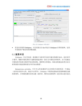 CSSS 科学计量与知识图谱系列
20
图 11 进入 CiteSpace 参数功能区
 若是首次使用 CiteSpace，可以直接点击 Go 来运行 CiteSpace 自带的案例。这里
不需要用户做任何的参数设置。
0.2 重要术语
CiteSpace：引文空间是一款着眼于分析科学分析中蕴含的潜在知识，是在科学
计量学、数据可视化背景下逐渐发展起来的一款引文可视化分析软件。由于是通过
可视化的手段来呈现科学知识的结构、规律和分布情况，因此也将通过此类方法分
析得到的可视化图形称为“科学知识图谱”。
Betweenness centrality：中介中心性是测度节点在网络中重要性的一个指标
（此外还有度中心性、接近中心性等）。CiteSpace 中使用此指标来发现和衡量文献
的重要性，并用紫色圈对该类文献（或作者、期刊以及机构等）进行重点进行标注。
 