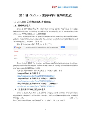 CSSS 科学计量与知识图谱系列
23
第 1 讲 CiteSpace 主要科学计量功能概览
1.1 CiteSpace 的经典文献和实例文献
1.1.1 基础研究论文
Chen, C. (2004) Searching for intellectual turning points: Progressive Knowledge
Domain Visualization.Proceedings of the National Academy of Sciences of the United States
of America (PNAS), 101 (Suppl. 1), 5303-5310.
Chen, C. (2006) CiteSpace II: Detecting and visualizing emerging trends and transient
patterns in scientific literature. Journal of the American Society for Information Science and
Technology, 57(3), 359-377. 《中译本》
该论文为 CiteSpace 的经典论文，被引上千次
Chen, C. et al. (2010) The structure and dynamics of co-citation clusters: A multiple-
perspective co-citation analysis. Journal of the American Society for Information Science
and Technology. (10.1002/asi.21309)
笔者专门对 CiteSpace 的经典文献进行了可视化分析，参见
CiteSpace 经典文献的统计分析
http://blog.sciencenet.cn/blog-554179-831518.html
CiteSpace 经典文献的统计分析（补充一：共被引）
http://blog.sciencenet.cn/blog-554179-831634.html
CiteSpace 经典文献的统计分析（补充二：文献耦合）
http://blog.sciencenet.cn/blog-554179-831638.html
1.1.2 近期很有学习意义的实例论文
Chen, C., Dubin, R., & Kim, M. C. (2014). Emerging trends and new developments in
regenerative medicine: a scientometric update (2000-2014).Expert opinion on biological
therapy, 14(9), 1295-1317.
http://informahealthcare.com/doi/pdf/10.1517/14712598.2014.920813
 
