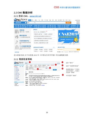 CSSS 科学计量与知识图谱系列
32
2.2 CNKI 数据分析
2.2.1 登录 CNKI，www.cnki.net
进入检索页面, 以下以收集 2013 年《中国安全科学学报》的文献数据为例.
2.2.2 数据检索策略
1 1 选择“期刊”
2 2 选择“来源期刊检索”
3 3
来源期刊输入“中国安
全科学学报”，匹配方
式选择“精确”
4
4 时间选择“2013”
 