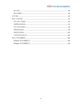 CSSS 科学计量与知识图谱系列
4
10.1 说明................................................................................................................................... 89
10.2 步骤演示........................................................................................................................... 89
参考文献....................................................................................................................................... 93
附录 1 常用资源........................................................................................................................... 94
科学计量工具链接................................................................................................................... 94
免费期刊查询系统................................................................................................................... 95
科学计量学类期刊................................................................................................................... 96
普赖斯奖获得者....................................................................................................................... 99
重要组织和机构..................................................................................................................... 101
主要作者的全球分布............................................................................................................. 102
附录 2 常见问题解答 ................................................................................................................. 104
CiteSpace 常见问题解答之一 ................................................................................................ 104
CiteSpace 常见问题解答之二 ................................................................................................ 110
 