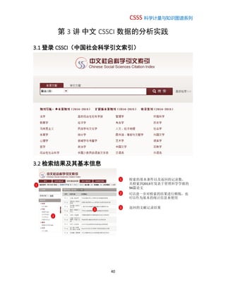 CSSS 科学计量与知识图谱系列
40
第 3 讲 中文 CSSCI 数据的分析实践
3.1 登录 CSSCI（中国社会科学引文索引）
3.2 检索结果及其基本信息
1 检索的基本条件以及返回的记录数。
共检索到2013年发表于管理科学学报的
94篇论文
1
2
2 可以进一步对检索的结果进行精炼，也
可以作为基本的统计信息来使用
3
3 返回的文献记录结果
 