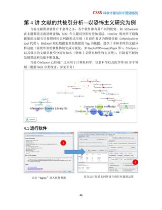 CSSS 科学计量与知识图谱系列
46
第 4 讲 文献的共被引分析—以恐怖主义研究为例
当前文献图谱软件有十余种之多，各个软件都有其不同的优势。如 VOSviewer
在主题聚类方面清晰详细；SCI2 在主题词分析时更加灵活；HistCite 则对所下载数
据集的文献互引按照时间以网路形式呈现（目前作者认为将很快被 CitNetExplorer
tool 代替）；BibExcel 则以数据集原始数据的 Tag 为依据，提供了多种多样的文献分
析功能（需要外部的软件协助完成可视化，如 Gephi,VOSviewer,Pajek 等）；CiteSpace
以其强大的文献共被引分析而知名（恐怖主义研究和生物大灭绝），且随着不断的
发展算法和功能不断优化。
当前 CiteSpace 已经被广泛应用于计算机科学、信息科学以及医学等 60 多个领
域（根据 WoS 分类统计，参见下页）
4.1 运行软件
1
点击“Agree”进入软件界面
2
首次运行取消去网络进行的任何裁剪运算
 