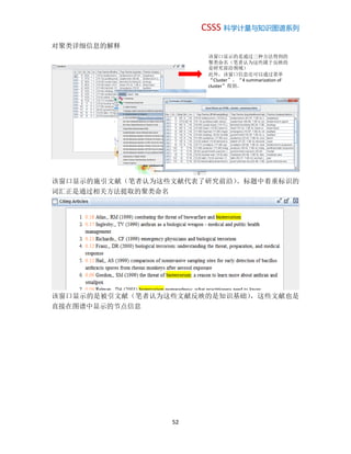 CSSS 科学计量与知识图谱系列
52
对聚类详细信息的解释
该窗口显示的施引文献（笔者认为这些文献代表了研究前沿）。标题中着重标识的
词汇正是通过相关方法提取的聚类命名
该窗口显示的是被引文献（笔者认为这些文献反映的是知识基础），这些文献也是
直接在图谱中显示的节点信息
该窗口显示的是通过三种方法得到的
聚类命名（笔者认为这些属于反映的
是研究前沿领域）
此外，该窗口信息还可以通过菜单
“Cluster”，“4 summarization of
cluster”得到。
 