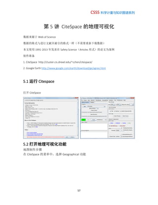 CSSS 科学计量与知识图谱系列
57
第 5 讲 CiteSpace 的地理可视化
数据来源于 Web of Science
数据的格式与进行文献共被引的格式一样（不需要重新下载数据）
本文使用 1991-2013 年发表在 Safety Science（Articles 形式）的论文为案例
软件准备
1. CiteSpace http://cluster.cis.drexel.edu/~cchen/citespace/
2. Google Earth http://www.google.com/earth/download/ge/agree.html
5.1 运行 Citespace
打开 CiteSpace
5.2 打开地理可视化功能
地图制作步骤
在 CiteSpace 的菜单中，选择 Geographical 功能
 