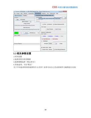CSSS 科学计量与知识图谱系列
58
5.3 相关参数设置
1.时间设置
2.选择需要分析的数据
3.地图规模选择（默认即可）
4.其他选项，可以“默认”
关于不同选项得到的地图有什么差异？读者可以自己尝试着制作几幅图进行比较
 