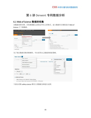 CSSS 科学计量与知识图谱系列
65
第 6 讲 Derwent 专利数据分析
6.1 Web of Science 数据的收集
该数据需要付费，在收集数据之前保证单位已经购买，进入数据库后确保是在 Web of
Science 下下载数据。
为了保证数据采集的精确性，可以采用自己数量的检索策略。
下面以采集 safety science 期刊上的数据为例进行说明
 