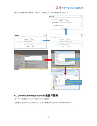 CSSS 科学计量与知识图谱系列
67
每次只能保存 500 条数据，因此当记录数量大于 500 条时需要多次下载。
6.1 Derwent Innovations Index 数据库采集
第一步：登录 Derwent Innovations Index 数据库
可以通过登录 Web of science 后，选择专利数据库 Derwent Innovations Index
You can type new
name for the saved file
500 records saved in the file,
which you want.
 