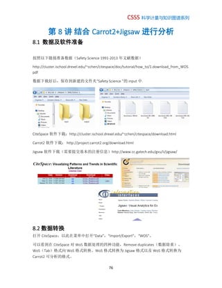 CSSS 科学计量与知识图谱系列
76
第 8 讲 结合 Carrot2+Jigsaw 进行分析
8.1 数据及软件准备
按照以下链接准备数据（Safety Science 1991-2013 年文献数据）
http://cluster.ischool.drexel.edu/~cchen/citespace/doc/tutorial/how_to/1.download_from_WOS.
pdf
数据下载好后，保存到新建的文件夹“Safety Science ”的 input 中.
CiteSpace 软件下载：http://cluster.ischool.drexel.edu/~cchen/citespace/download.html
Carrot2 软件下载： http://project.carrot2.org/download.html
Jigsaw 软件下载（需要提交基本的注册信息）http://www.cc.gatech.edu/gvu/ii/jigsaw/
8.2 数据转换
打开 CiteSpace，以此在菜单中打开“Data”，“Import/Export”，“WOS”。
可以看到在 CiteSpace 对 WoS 数据处理的四种功能，Remove duplicates（数据除重）、
WoS（Tab）格式向 WoS 格式转换、WoS 格式转换为 Jigsaw 格式以及 WoS 格式转换为
Carrot2 可分析的格式。
 