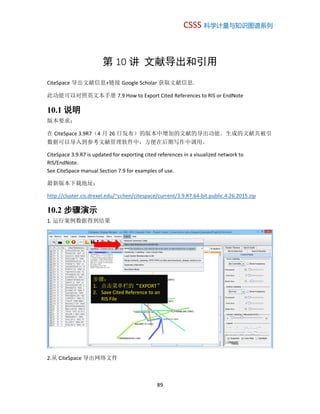 CSSS 科学计量与知识图谱系列
89
第 10 讲 文献导出和引用
CiteSpace 导出文献信息+链接 Google Scholar 获取文献信息.
此功能可以对照英文本手册 7.9 How to Export Cited References to RIS or EndNote
10.1 说明
版本要求：
在 CiteSpace 3.9R7（4 月 26 日发布）的版本中增加的文献的导出功能。生成的文献共被引
数据可以导入到参考文献管理软件中，方便在后期写作中调用。
CiteSpace 3.9.R7 is updated for exporting cited references in a visualized network to
RIS/EndNote.
See CiteSpace manual Section 7.9 for examples of use.
最新版本下载地址：
http://cluster.cis.drexel.edu/~cchen/citespace/current/3.9.R7.64-bit.public.4.26.2015.zip
10.2 步骤演示
1. 运行案例数据得到结果
2.从 CiteSpace 导出网络文件
步骤：
1. 点击菜单栏的“EXPORT”
2. Save Cited Reference to an
RIS File
 