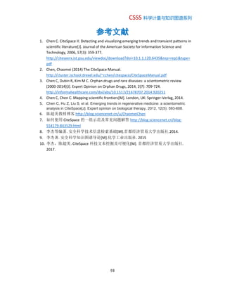 CSSS 科学计量与知识图谱系列
93
参考文献
1. Chen C. CiteSpace II: Detecting and visualizing emerging trends and transient patterns in
scientific literature[J]. Journal of the American Society for information Science and
Technology, 2006, 57(3): 359-377.
http://citeseerx.ist.psu.edu/viewdoc/download?doi=10.1.1.120.6435&rep=rep1&type=
pdf
2. Chen, Chaomei (2014) The CiteSpace Manual.
http://cluster.ischool.drexel.edu/~cchen/citespace/CiteSpaceManual.pdf
3. Chen C, Dubin R, Kim M C. Orphan drugs and rare diseases: a scientometric review
(2000-2014)[J]. Expert Opinion on Orphan Drugs, 2014, 2(7): 709-724.
http://informahealthcare.com/doi/abs/10.1517/21678707.2014.920251
4. Chen C, Chen C. Mapping scientific frontiers[M]. London, UK: Springer-Verlag, 2014.
5. Chen C, Hu Z, Liu S, et al. Emerging trends in regenerative medicine: a scientometric
analysis in CiteSpace[J]. Expert opinion on biological therapy, 2012, 12(5): 593-608.
6. 陈超美教授博客 http://blog.sciencenet.cn/u/ChaomeiChen
7. 如何使用 CiteSpace 的一组示范及常见问题解答 http://blog.sciencenet.cn/blog-
554179-843529.html
8. 李杰等编著. 安全科学技术信息检索基础[M].首都经济贸易大学出版社.2014.
9. 李杰著. 安全科学知识图谱导论[M].化学工业出版社. 2015
10. 李杰，陈超美. CiteSpace 科技文本挖掘及可视化[M]. 首都经济贸易大学出版社.
2017.
 