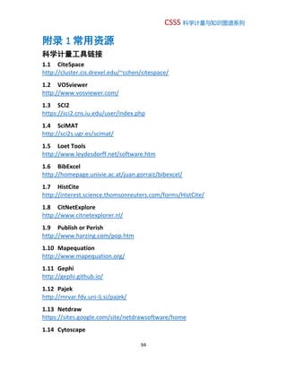 CSSS 科学计量与知识图谱系列
94
附录 1 常用资源
科学计量工具链接
1.1 CiteSpace
http://cluster.cis.drexel.edu/~cchen/citespace/
1.2 VOSviewer
http://www.vosviewer.com/
1.3 SCI2
https://sci2.cns.iu.edu/user/index.php
1.4 SciMAT
http://sci2s.ugr.es/scimat/
1.5 Loet Tools
http://www.leydesdorff.net/software.htm
1.6 BibExcel
http://homepage.univie.ac.at/juan.gorraiz/bibexcel/
1.7 HistCite
http://interest.science.thomsonreuters.com/forms/HistCite/
1.8 CitNetExplore
http://www.citnetexplorer.nl/
1.9 Publish or Perish
http://www.harzing.com/pop.htm
1.10 Mapequation
http://www.mapequation.org/
1.11 Gephi
http://gephi.github.io/
1.12 Pajek
http://mrvar.fdv.uni-lj.si/pajek/
1.13 Netdraw
https://sites.google.com/site/netdrawsoftware/home
1.14 Cytoscape
 