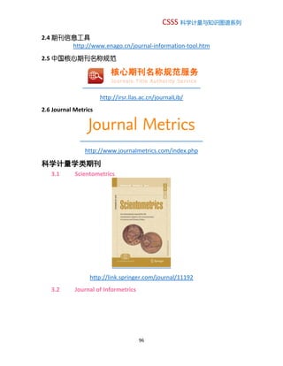 CSSS 科学计量与知识图谱系列
96
2.4 期刊信息工具
http://www.enago.cn/journal-information-tool.htm
2.5 中国核心期刊名称规范
http://irsr.llas.ac.cn/journalLib/
2.6 Journal Metrics
http://www.journalmetrics.com/index.php
科学计量学类期刊
3.1 Scientometrics
http://link.springer.com/journal/11192
3.2 Journal of Informetrics
 