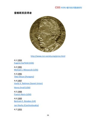 CSSS 科学计量与知识图谱系列
99
普赖斯奖获得者
http://www.issi-society.org/price.html
4.1 1984
Eugene Garfield (USA)
4.2 1985
Michael J. Moravcsik (USA)
4.3 1986
Tibor Braun (Hungary)
4.4 1987
Vasily V. Nalimov (Soviet Union)
Henry Small (USA)
4.5 1988
Francis Narin (USA)
4.6 1989
Bertram C. Brookes (UK)
Jan Vlachy (Czechoslovakia)
4.7 1993
 