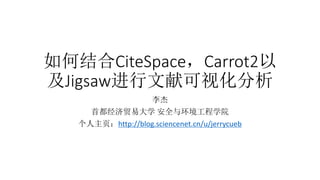 如何结合CiteSpace，Carrot2以
及Jigsaw进行文献可视化分析
李杰
首都经济贸易大学 安全与环境工程学院
个人主页：http://blog.sciencenet.cn/u/jerrycueb
 