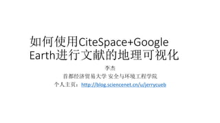 如何使用CiteSpace+Google
Earth进行文献的地理可视化
李杰
首都经济贸易大学 安全与环境工程学院
个人主页：http://blog.sciencenet.cn/u/jerrycueb
 