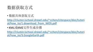 数据获取方式
• 数据具体获取方式
http://cluster.ischool.drexel.edu/~cchen/citespace/doc/tutori
al/how_to/1.download_from_WOS.pdf
• KML或KMZ文件生成步骤
http://cluster.ischool.drexel.edu/~cchen/citespace/doc/tutori
al/how_to/3.GoogleEarth.pdf
 