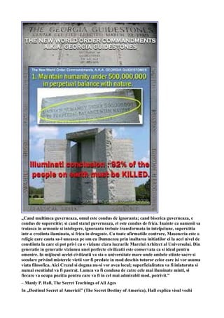 „Cand multimea guverneaza, omul este condus de ignoranta; cand biserica guverneaza, e
condus de superstitie; si cand statul guverneaza, el este condus de frica. Inainte ca oamenii sa
traiasca in armonie si intelegere, ignoranta trebuie transformata in intelpciune, superstitia
intr-o credinta iluminata, si frica in dragoste. Cu toate afirmatiile contrare, Masoneria este o
religie care cauta sa-l uneasca pe om cu Dumnezeu prin inaltarea initiatilor ei la acel nivel de
constiinta la care ei pot privi cu o viziune clara lucrarile Marelui Arhitect al Universului. Din
generatie in generatie viziunea unei perfecte civilizatii este conservata ca si ideal pentru
omenire. In mijlocul acelei civilizatii va sta o universitate mare unde ambele stiinte sacre si
seculare privind misterele vietii vor fi predate in mod deschis tuturor celor care isi vor asuma
viata filosofica. Aici Crezul si dogma nu-si vor avea locul; superficialitatea va fi inlaturata si
numai esentialul va fi pastrat. Lumea va fi condusa de catre cele mai iluminate minti, si
fiecare va ocupa pozitia pentru care va fi in cel mai admirabil mod, potrivit.”
– Manly P. Hall, The Secret Teachings of All Ages
In „Destinul Secret al Americii” (The Secret Destiny of America), Hall explica visul vechi
 