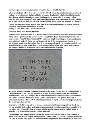 pentru un guvern mondial, cum a fost prezentat si de Societatile Secrete.
„Democratia lumii a fost visul secret al marilor filosofi clasici. Spre indeplinirea acestei mari
realizari in istoria omenirii ei au subliniat programe de educatie, religie, si conduita sociala
directionata spre finala realizare a unei fratii practice si universale. Si pentru a realiza
obiectivele lor intr-un mod eficient, acesti eruditi antici s-au legat cu anumite legaturi mistice
intr-o confrerie larga. In Egipt, Grecia, India si China, misterele de stat au venit in existenta.
Ordine ale preotilor-filosofi intitiati s-au format intr-un organism suveran pentru a instrui,
consilia si a directiona conducatorii Statelor.”
-Manly P. Hall, The Secret Destiny of America
Explicatii direct de la Autorii Anonimi
De la ridicarea monumentului in 22 Martie 1980, numerosi autori si cercetatori au incercat sa
interpreteze argumentele din spatele acestor zece ghiduri. Erau ele oare compuse dintr-un
plan pentru o Noua Ordine Mondiala? Ori sunt doar simple reguli de pus in aplicare in cazul
unei catastrofe majore? Calea cea mai buna pentru a obtine un raspuns precis este sa-i
intrebam pe insasi autorii regulilor. Dar, de vreme ce acestia au ales sa ramana anonimi, este
imposibil sa facem acest lucru. Insa ei au lasat totusi afirmatii cu totul importante, care au
fost trecute cu vederea de aproape toti cercetatorii Ghidului de piatra.
Acest text uimitor, care descrie in detaliu motivele lor, poate fi gasit doar in ghidul-manual al
Ghidului de piatra din Georgia, un pamflet produs de compania de granit, care a ridicat
monumentul. Chiar de la inceput, este evident ca autorii monumentului solicita crearea unei
Noi Ordini Mondiale. Aceasta nu este o „teorie a conspiratiei” sau ipoteze. Este scris in
termeni clari si fara echivoc. Deci, iata explicatia celor 10 reguli ale Ghidului de piatra, direct
din penita autorilor secreti.
Este foarte probabil ca omenirea sa posede acum cunostintele necesare pentru a stabili un
guvern mondial eficient. Intr-un fel, aceasta cunoastere trebuie insamantata pe scara larga in
constiinta intregii omeniri. Foarte curand inimile familiei noastre umane trebuie atinse si
incalzite ca sa intampinam o regula globala a ratiunii.
Constiinta de grup a rasei noastre este oarba, perversa, si distrasa usor de fleacuri cand ar
trebui sa se concentreze asupra fundamentelor. Intram intr-o era critica. Presiunile populatiei
vor crea in curand crize politice si economice in intreaga lumea. Acestea vor face mai dificila
 