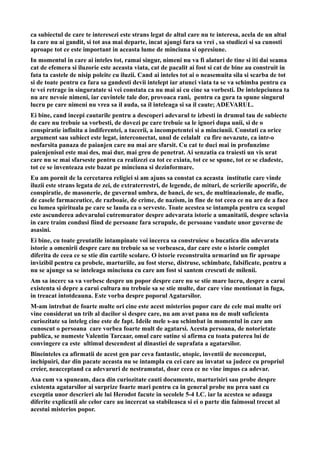 ca subiectul de care te interesezi este strans legat de altul care nu te interesa, acela de un altul
la care nu ai gandit, si tot asa mai departe, incat ajungi fara sa vrei , sa studiezi si sa cunosti
aproape tot ce este important in aceasta lume de minciuna si opresiune.
In momentul in care ai inteles tot, ramai singur, nimeni nu va fi alaturi de tine si iti dai seama
cat de efemera si iluzorie este aceasta viata, cat de pacalit ai fost si cat de bine au construit in
fata ta castele de nisip poleite cu iluzii. Cand ai inteles tot ai o neasemuita sila si scarba de tot
si de toate pentru ca fara sa gandesti devii intelept iar atunci viata ta se va schimba pentru ca
te vei retrage in singuratate si vei constata ca nu mai ai cu cine sa vorbesti. De intelepciunea ta
nu are nevoie nimeni, iar cuvintele tale dor, provoaca rani, pentru ca gura ta spune singurul
lucru pe care nimeni nu vrea sa il auda, sa il inteleaga si sa il caute; ADEVARUL.
Ei bine, cand incepi cautarile pentru a descoperi adevarul te izbesti in drumul tau de subiecte
de care nu trebuie sa vorbesti, de dovezi pe care trebuie sa le ignori dupa unii, si de o
conspiratie infinita a indiferentei, a tacerii, a incompetentei si a minciunii. Constati ca orice
argument sau subiect este legat, interconectat, unul de celalalt cu fire nevazute, ca intr-o
nesfarsita panaza de paianjen care nu mai are sfarsit. Cu cat te duci mai in profunzime
paienjenisul este mai des, mai dur, mai greu de penetrat. Ai senzatia ca traiesti un vis urat
care nu se mai sfarseste pentru ca realizezi ca tot ce exiata, tot ce se spune, tot ce se cladeste,
tot ce se inventeaza este bazat pe minciuna si dezinformare.
Eu am pornit de la cercetarea religiei si am ajuns sa constat ca aceasta institutie care vinde
iluzii este strans legata de zei, de extraterrestri, de legende, de mituri, de scrierile apocrife, de
conspiratie, de masonerie, de guvernul umbra, de banci, de sex, de multinazionale, de mafie,
de casele farmaceutice, de razboaie, de crime, de nazism, in fine de tot ceea ce nu are de a face
cu lumea spirituala pe care se lauda ca o serveste. Toate acestea se intampla pentru ca scopul
este ascunderea adevarului cutremurator despre adevarata istorie a umanitatii, despre sclavia
in care traim condusi fiind de persoane fara scrupule, de persoane vandute unor guverne de
asasini.
Ei bine, cu toate greutatile intampinate voi incerca sa construiesc o bucatica din adevarata
istorie a omenirii despre care nu trebuie sa se vorbeasca, dar care este o istorie complet
diferita de ceea ce se stie din cartile scolare. O istorie reconstruita urmarind un fir aproape
invizibil pentru ca probele, marturiile, au fost sterse, distruse, schimbate, falsificate, pentru a
nu se ajunge sa se inteleaga minciuna cu care am fost si santem crescuti de milenii.
Am sa incerc sa va vorbesc despre un popor despre care nu se stie mare lucru, despre a carui
existenta si depre a carui cultura nu trebuie sa se stie multe, dar care vine mentionat in fuga,
in treacat intotdeauna. Este vorba despre poporul Agatarsilor.
M-am intrebat de foarte multe ori cine este acest misterios popor care de cele mai multe ori
vine considerat un trib al dacilor si despre care, nu am avut pana nu de mult suficienta
curiozitate sa inteleg cine este de fapt. Ideile mele s-au schimbat in momentul in care am
cunoscut o persoana care vorbea foarte mult de agatarsi. Acesta persoana, de notorietate
publica, se numeste Valentin Tarcaar, omul care sutine si afirma cu toata puterea lui de
convingere ca este ultimul descendent al dinastiei de suprafata a agatarsilor.
Bineinteles ca afirmatii de acest gen par ceva fantastic, utopic, inventii de neconceput,
inchipuiri, dar din pacate aceasta nu se intampla cu cei care au invatat sa judece cu propriul
creier, neacceptand ca adevaruri de nestramutat, doar ceea ce ne vine impus ca adevar.
Asa cum va spuneam, daca din curiozitate cauti documente, marturisiri sau probe despre
existenta agatarsilor ai surprize foarte mari pentru ca in general probe nu prea sant cu
exceptia unor descrieri ale lui Herodot facute in secolele 5-4 I.C. iar la acestea se adauga
diferite explicatii ale celor care au incercat sa stabileasca si ei o parte din faimosul trecut al
acestui misterios popor.
 
