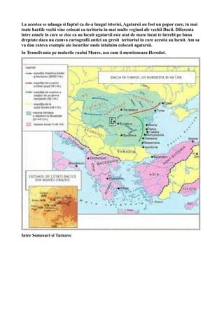 La acestea se adauga si faptul ca de-a lungul istoriei, Agatarsii au fost un popor care, in mai
toate hartile vechi vine colocat ca teritoriu in mai multe regiuni ale vechii Dacii. Diferenta
intre zonele in care se zice ca au locuit agatarsii este atat de mare incat te intrebi pe buna
dreptate daca nu cumva cartografii antici au gresit teritoriul in care acestia au locuit. Am sa
va dau cateva exemple ale locurilor unde intalnim colocati agatarsii.
In Transilvania pe malurile raului Mures, asa cum ii mentioneaza Herodot.
Intre Somesuri si Tarnave
 