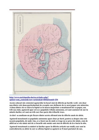 http://www.enciclopedia-dacica.ro/index.php?
option=com_content&view=article&id=685&Itemid=354
Aceste colocari ale existentei agatarsilor in locuri atat de diferite pe hartile vechi este doar
una dintre cele doua particularitati de exceptie care defineste de ce acest popor este misterios.
A doua dintre ele se refera la faptul ca in marea majoritate a mentionarii lor ca popor, sau
trib sau etnie, agatarsii apar ori ca o populatie tribala autonoma, ori sant cautatori de aur in
minele dacilor, ori sant un trib care face parte din triburile trace.
As dori sa analizam un pic fiecare dintre aceste afirmati atat de diferite unele de altele.
Agatarsii menzionati ca populatie autonoma apare doar pe harti, pentru ca despre cine este
aceasta populatie, de unde vine, ce a facut sau de unde se trage nu se prea stie nimic, cum de
altfel nu se stie nimic nici de ce locurile sale natale sant atat de diferite de la o harta la alta.
Agatarsii menzionati ca minieri ai dacilor apare in diferite articole sau studii, care sant in
contredictoriu cu altele in care se afirma faptul ca agatarsi ar fi mari purtatori de aur,
 