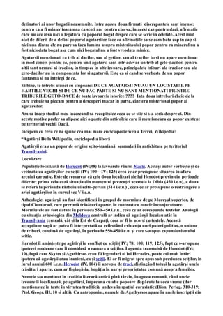 detinatori ai unor bogatii neasemuite. Intre aceste doua firmati discrepantele sant imense;
pentru ca a fi minier inseamna ca scoti aur pentru cineva, in acest caz pentru daci, afirmatie
care nu are insa nici o legatura cu poporul bogat despre care se scrie in celelate. Acest mod
atat de diferit de a defini poporul agatarsilor face ca afirmatiile sa se cam bata cap in cap si
nici una dintre ele nu pare sa faca lumina asupra misteriosului popor pentru ca minerul nu a
fost niciodata bogat asa cum nici bogatul nu a fost vreodata minier.
Agatarsii menzionati ca trib al dacilor, sau al getilor, sau al tracilor iarsi nu apare mentionat
in mod concis pentru ca, pentru unii agatarsi sant intr-adevar un trib al geto-dacilor, pentru
altii sant urmasi ai tracilor, in timp ce in alte izvoare, principalele triburi ale tracilor sau ale
geto-dacilor au in componenta lor si agatarsii. Este ca si cand se vorbeste de un popor
fantasma si nu intelegi de ce.
Ei bine, te intrebi atunci cu stupoare: DE CE AGATARSII NU AU UN LOC STABIL PE
HARTILE VECHI SI DE CE NU FAC PARTE SI NU SANT MENTIONATI PRINTRE
TRIBURILE GETO-DACE de toate izvoarele istorice ???? Iata doua intrebari cheie de la
care trebuie sa plecam pentru a descoperi macar in parte, cine era misteriosul popor al
agatarsilor.
Am sa incep studiul meu incercand sa recapitulez ceea ce se stie si s-a scris despre ei. Din
aceste motive prefer sa alipesc aici o parte din articolele care ii mentioneaza ca popor existent
pe teritoriul vechii Dacii.
Incepem cu ceea ce ne spune cea mai mare enciclopedie web a Terrei, Wikipedia:
“Agatârși De la Wikipedia, enciclopedia liberă
Agatârșii erau un popor de origine scito-iraniană semnalați în antichitate pe teritoriul
Transilvaniei.
Localizare
Populație localizată de Herodot (IV;48) la izvoarele râului Maris. Același autor vorbește și de
vecinatatea agatîrșilor cu sciții (IV; 100—IV; 125) ceea ce ar presupune situarea în afara
arcului carpatic. Este de remarcat că cele doua localizari ale lui Herodot provin din perioade
diferite; prima relatează situația din momentul prezenței acestuia la Olbia (450 i.e.n), a doua
se referă la perioada războiului scito-persan (514 i.e.n.) , ceea ce ar presupune o restrângere a
ariei agatârșilor în cursul sec V i.e.n.
Arheologic, agatârșii au fost identificați în grupul de morminte de pe Mureșul superior, de
tipul Ciumbrud, care prezintă trăsături aparte, în contrast cu zonele înconjuratoare.
Mormintele au fost datate în perioada 550-450 i.e.n., ceea ce ar corespunde textelor. Analogii
cu situația arheologica din Moldova centrală ar indica că agatârșii locuiau atât în
Transilvania centrală, cât și la Est de Carpați, ceea ar fi în acord cu textele. Această
accepțiune vagă ar putea fi interpretată ca reflectând existența unei puteri politice, o uniune
de triburi, condusă de agatârși, în perioada 550-450 i.e.n. și care s-a opus expansionismului
scitic.
Herodot îi amintește pe agâtirși în conflict cu sciții ( IV; 78; 100; 119; 125), fapt ce s-ar opune
ipotezei moderne care îi consideră o ramura a sciților. Legenda transmisă de Herodot (IV;
10),după care Skytes și Agathirsos erau fii legendari ai lui Heracles, poate cel mult întări
ipoteza că agatârșii erau iranieni, ca și sciții. Ei ar fi migrat spre apus sub presiunea sciților, în
jurul anului 600 i.e.n. Herodot (IV, 104) îi apropie de traci, distingând totuși la agatârși unele
trăsături aparte, cum ar fi gingășia, bogăția în aur și proprietatea comună asupra femeilor.
Numele s-a mentinut în traditia literară antică pînă târziu, în epoca romană, când unele
izvoare îi localizează, pe agatârși, împreuna cu alte popoare dispărute la acea vreme (dar
mentionatee în texte în virtutea traditiei), undeva în spațiul eurasiatic (Dion. Perieg. 310-319;
Ptol. Geogr. III, 10 si altii). Ca antroponim, numele de Agathyrsos apare în unele inscripții din
 