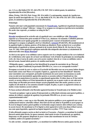 sec. 1-2 e.n. din Italia (CIL XV, 461-470; CIL XIV 2161 si altele) poate, în amintirea
legendarului fiu al lui [Heracles].
(Dion. Perieg. 310-319; Ptol. Geogr. III, 10 si altii). Ca antroponim, numele de Agathyrsos
apare în unele inscripții din sec. 1-2 e.n. din Italia (CIL XV, 461-470; CIL XIV 2161 si altele)
poate, în amintirea legendarului fiu al lui [Heracles].
Etimologie
Numele celei mai vechi populații consemnate în Transilvania, Agathirsoi (Agatârșii) înseamnă
„conducătorii cu toiege” (thirsus = toiag). Ei se ocupau cu extragerea și prelucrarea metalelor.
De acolo vine expresia „a conduce cu toiag de fier”.
Ocupații
Herodot menționează în scrierile sale că agatârșii care s-au stabilit pe văile Mureșului
superior și a Târnavelor prin secolul al VI-lea î.e.n., dețineau vii renumite. Colindele păstrate
în folclorul din acest spațiu geografic ne comunică peste veacuri că locuitorii acestor
meleaguri se ocupau cu plugărit, oierit și viticultură. Aristotel (Probl.XIX, 28) menționează că
la agatârși legile se cântau, pentru a fi invățate pe dinafară. Poate același izvor a acreditat
informația că agatârșii se tatuau, preluată și de textele târzii (Mela II, 10; Servius in Verg.,
Aen. IV, 146). Scito-agatârșii exploatau materiile din nisipurile aluvionare și zăcămintele de
minereuri din zona Roșia Montană”
As dori sa ma opresc si sa subliniez cateva aspecte care la o simpla analiza te fac sa te indoiesti
de veridicitatea celor spuse de cel mai vast dictionar web al lumii. In principiu nu enciclopedia
web e de vina ci sursa de unde s-au scris aceste randuri. Iata de ce vreau sa subliniez cateva
lucruri acum, lasand altele pentru a le analiza mai incolo:
-Wikipedia spune: „agatârșii au fost identificați în grupul de morminte de pe Mureșul
superior, de tipul Ciumbrud, în perioada 550-450 i.e.n., ceea ce ar corespunde textelor”
Presupun ca textele la care se refera ar fi scrierile lui Herodot care nu avea mare habar despre
locul unde exista raul Mures si Carpatii. Faptul ca „agatarsii au fost identificati” datorita
unor morminte care corespund perioadei mentionate de acest autor nu inseamna ca acolo
erau cu adevarat mormintele agatarsilor pentru ca aceasta cultura Ciumbrud nu vine
mentionata in majoritatea izvoarelor ca apartinand agatarsilor. Si chiar daca ar fi fost toti de
acord, ca acesta cultura ar fi fost intemeiata de agatarsi, nu se poate crede ca este adevarat
atata timp cat Herodot povesteste despre acesta populatie doar din auzite, pentru ca nu se
explica in alt mod de ce nu cunostea muntii Carpati. In plus, se pare ca agatarsii existau cu
multa vreme inaintea acestei culturi.
Pe baza aceleasi afirmatii a lui Herodot agatarsii locuiau in Transilvania si in Moldova dar:
“Această accepțiune vagă ar putea fi interpretată ca reflectând existența unei puteri politice, o
uniune de triburi, condusă de agatârși, în perioada 550-450 i.e.n. și care s-a opus
expansionismului scitic”
In putine cuvinte, e cam vag ce zice Herodot, dar puterea politica o aveu agatarsii care erau
conducatorii tuturor celorlalte triburi. Deci intr-un fel sau altul ar fi posibil ca acest popor sa
fi avut in timpuri antice puteri politice si teritoriale asupra tuturor altro triburi care existau
in aceste locuri. De mentionat ar fi si faptul ca desi agatarsii si sciti erau doua triburi surori,
asa cum spun legendele, agatarsii au luptat impotriva scytilor. ???!!! Vom vedea….
O alta afirmatie asupra careia as dori sa insist ar fi aceasta: „Numele s-a mentinut în traditia
literară antică pînă târziu, în epoca romană, când unele izvoare îi localizează, pe agatârși,
împreuna cu alte popoare dispărute la acea vreme (dar mentionate în texte în virtutea
traditiei), undeva în spațiul eurasiatic.”
Cu alte cuvinte , numele agatarsilor „s-a mentinut in traditia literara antica pana tarziu, in
 