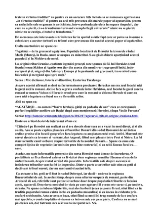 texte in virtutea traditiei” nu pentru ca un oarecare trib trebuia sa se numeasca agatrasi asa
„in virtutea traditiei” ci pentru ca acel trib provenea din marele popor al agatarsilor, pentru
ca radacinile sale se gaseau in antichitate, intr-o perioada pierduta in negura timpului , dar
care nu a pierit, ci s-a transformat urmand exemplul legii universale” nimic nu se pierde
nimic nu se castiga, ci totul se transforma.”
De asemenea este interesanta si trimiterea lor in spatiul asiatic fapt care ar putea sa insemne o
colonizare a acestor teritorii cu triburi care proveneau din randul acestui popor al agatarsilor.
O alta marturisire ne spune ca:
“Agatârşi – de la grecescul agatyrsos. Populaţie localizată de Herodot la izvoarele râului
Maris (Mureş), în Dacia, unde se ocupau cu mineritul. S-au găsit obiecte aparţinând acestei
populaţii şi în Moldova de nord.
La origini triburi iranice, conform legendei greceşti care spunea că fiii lui Herakles (zeul
focului) erau Skithes şi Agathyrsos (iar din acesta din urmă s-ar trage grecii înşişi, indo-
europeni şi ei, migraţi din Asia spre Europa şi în peninsula azi grecească, traversând zona
balcanică şi mergând apoi spre sud).”
Sursa : Mic dictionar, Istoria civilizatiilor, Ecaterina Taralunga
Asupra acestei afirmati as dori sa fac urmatoarea precizare: Herackes nu era zeul focului nici
la greci nici la romani. Aici se face o grava confuzie intre Hefaistos, zeul focului la greci care la
romani se numea Vulcan si Heracle eroul grec care la romani se chiema Hercule si care nu
avea nici o legatura cu focul sau cu fierariile zeilor.
Altii ne spun ca:
“AGATÂRŞII – cu oameni “foarte fercheşi, gătiţi cu podoabe de aur” ceea ce corespunde
perfect bogăţiilor aurifere ale Daciei după cum menţionează Herodot. (dupa Vasile Parvan)”
Sursa: http://lumesievenimente.blogspot.ro/2012/07/agatarsii-trib-de-origine-iraniana.html
Dintr-un articol destul de interesant aflam ca:
“Citindu-l pe Herodot am realizat ca el n-a descris doar ceea ce a vazut in mod direct, ci si din
auzite. Asa se poate explica plasarea alfluentilor Dunarii din sudul Romaniei de azi intr-o
ordine gresita si in locatii geografice fara legatura cu amplasamentul real. Astfel, Muresul este
corect descris ca izvoare si varsare, dar Argesul, Oltul sunt plasate intre Prut si Nistru. La fel
stau lucrurile cand vorbeste despre teritoriile de la nordul Dunarii… Spune ca zona este
complet lipsita de vegetatie (iar noi stim prea bine contrariul) si ca scitii faceau focul cu…
oase.
Asadar, nu toate informatiile provenite din sursa Herodot sunt demne de increderea. O
posibilitate ar fi ca ilustrul calator sa fi vizitat doar regiunea muntilor Haemus si cea de la
sudul Dunarii, despre restul scriind din povestite. Informatiile sale despre asezarea si
intinderea triburilor sunt la fel de imprecise. Dintr-o parte a scrierilor sale stim ca getii si
dacii sunt triburi surori, dar nu sunt unul si acelasi trib.
Ca asezare a lor, getii ar fi fost in sudul Dobrogei, iar dacii – undeva in regiunea
Bucurestiului de azi. In acelasi timp, despre zona ulterior ocupata de romani, parte din
Ardealul de azi, referirile sunt putine si vorbesc doar despre populatia/triburile ce locuiau
acolo, agatarsii. Descrierea modului de viata pe care agatarsii il aveau este sarac si, pe undeva,
straniu. Ne spune ca iubeau bijuteriile, mai ales barbatii (ceea ce poate fi real, stiut fiind ca in
traditia poporului roman exista inelul ca podoaba masculina) si ca ieseau in evidenta prin
coafuri neobisnuite. Asta ar avea o baza, stiut fiind ca motii isi trag numele de la o coafura
mai speciala, o coada impletita si stransa ca intr-un mic coc pe o parte. Coafura nu se mai
pastreaza azi, dar batranii inca o aveau la inceputul sec. XX.
 