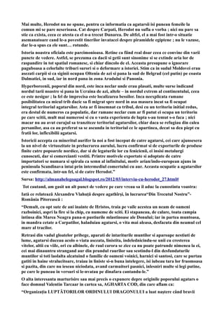 Mai multe, Herodot nu ne spune, pentru ca informatia ca agatarsii isi puneau femeile la
comun mi se pare neserioasa. Cat despre Carpati, Herodot nu sufla o vorba ; nici nu pare sa
stie ca exista, ceea ce atesta ca el n-a trecut Dunarea. De altfel, el a mai fost intr-o situatie
asemanatoare cand le-a povestit tinerilor invatacei despre piramidele egiptene ; nu le vazuse,
dar le-a spus ca ele sunt… rotunde.
Istoria noastra oficiala este parcimonioasa. Retine ca fiind real doar ceea ce convine din varii
puncte de vedere. Astfel, se prezuma ca dacii si getii sunt sinonime si se extinde aria lor de
raspandire in tot spatiul romanesc, si chiar dincolo de el. Aceasta presupune o ignorare
paguboasa a celorlalte triburi surori si o deformare a istoriei. Stim ca in sudul Moldovei erau
asezati carpii si ca siginii ocupau Oltenia de azi si pana la sud de Belgrad (cel putin) pe coasta
Dalmatiei, in sud, iar in nord pana in zona Aradului si Panonia.
Hyperboreenii, poporul din nord, este inca neclar unde erau plasati, multe surse indicand
nordul tarii noastre si pana in Ucraina de azi, altele – in nordul extrem al continentului, ceea
ce este nesigur ; la fel de imprecisa este localizarea bessilor. Inca neexplicata ramane
posibilitatea ca micul trib dacic sa fi migrat spre nord in asa masura incat sa fi ocupat
integral teritoriul agatarsilor. Asta ar fi insemnat ca tribul, desi cu un teritoriu initial redus,
era destul de numeros ca populatie, dar ramane neclar cum ar fi putut ei ocupa un teritoriu
pe care scitii, mult mai numerosi si cu o vasta experienta de lupta s-au temut s-o faca ; nici
macar nu au avut curajul sa tranziteze teritoriul agatarsilor, chiar daca se refugiau din calea
persanilor, asa ca au preferat sa se ascunda in teritoriul ce le apartinea, decat sa dea piept cu
fratii lor, inflexibilii agatarsi.
Istoricii accepta ca mineritul aurifer la noi a fost inceput de catre agatarsi, cei care ajunsesera
la un nivel de virtuozitate in prelucrarea aurului, lucru confirmat si de exporturile de produse
finite catre popoarele nordice, dar si de legaturile lor cu fenicienii, ei insisi metalurgi
cunoscuti, dar si comercianti vestiti. Printre motivele exportate si adoptate de catre
importatori se numara si spirala ca semn al infinitului, motiv arian/indo-european ajuns in
peninsula Scandinava intai prin intermediul comertului cu aur. Aceasta ocupatie a agatarsilor
este confirmata, intr-un fel, si de catre Herodot.”
Sursa: http://almanahelegoagal.blogspot.ro/2012/03/interviu-cu-herodot_27.html#
Tot cautand, am gasit un alt punct de vedere pe care vreau sa il aduc la cunostinta voastra:
Iată ce relatează Alexandru Vlahuţă despre agathîrşi, în lucrarea“Din Trecutul Nostru”-
România Pitorească :
“Demult, cu opt sute de ani inainte de Hristos, traia pe vaile acestea un neam de oameni
razboinici, aspri la fire si la chip, cu numeme de sciti. Ei stapaneau, de calare, toata campia
intinsa din Marea Neagra pana-n pustiurile mlastinoase ale Donului; iar in partea muntoasa,
in mandra cetate a Carpatilor, haladuiau agatarsi, o vita mai aleasa, desfacuta din neamul cel
mare al tracilor.
Retrasi din vadul gloatelor pribege, aparati de intariturile muntilor si aparoape nestiuti de
lume, agatarsi duceau acolo o viata asezata, linistita, indelednicindu-se unii cu cresterea
vitelor, altii cu viile, ori cu albinele, de raul carora se zice ca nu poate patrunde nimenea la ei,
cei mai dinauntru strangand aur din prundul raurilor sau scotindu-l din desfundaturile
muntilor si toti laolalta alcatuind o familie de oameni voinici, harnici si santosi, care se purtau
gatiti in haine stralucitoare, traiau in liniste si-n buna intelegere, isi iubeau tara lor fruomoasa
si pazita, din care nu ieseau niciodata, avand carmuitori pasnici, inlesniri multe si legi putine,
pe care le puneau in versuri si le-nvatau pe dinafara cantandu-le.”
O alta interesanta marturisire sau mai precis o expunere depre originile poporului agatars o
face domnul Valentin Tarcaar in cartea sa, AGHARTA COD, din care aflam ca:
“Organizația LUPTĂTORILOR ORDINULUI DRAGONULUI a luat naștere când bravii
 