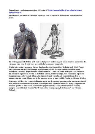 Transilvania con la denominazione di Agatarsi.”http://tanogaboblog.it/portalino/scite-un-
figlio-di-eracle/
In versiunea povestita de Diodoro Siculo cel care se uneste cu Echidna nu este Hercule ci
Zeus.
In testele grecesti Echidna ar fi trait in Pelopones unde si-a gasit chiar moartea ucisa fiind de
Argo cel cu o suta de ochi care avea obiceiul sa manace trecatorii.
O alta interpretare a acestor fapte o dau insa locuitorii coloniilor de la tarmul Marii Negre,
care povestesc ca Hercule ajuns pe acele pamanturi si-a dezlegat caii lasandu-i sa pasca
inainte de a se culca dupa oboseala drumului facut. Cand s-a sculat a inceput sa ii caute dar
nu reusea sa ii gaseasca pentru ca Echidna, femeia jumatate sarpe, care locuia intr-o pestera
in apropierea acelor locuri, ii luase.Ea ii promite ca ii va reda caii cu conditia ca el sa se
uneasca carnal cu ea. El accepta si din uniunea aceea se nasc trei fii: Agatarso ,Gelono si Scite.
O statue a lui Hercule expusa in Franta , are o particularitate pe care putini o sesizeaza dar si
mai putini o scot in evidenta: trupul eroului grec este facut din marmura neagra, fapt care ne
duce cu gandul la adevaratii oameni care populau vechia Dacie, si care erau de culoare
neagra. Insusi biblia ii chiama “tarile oamenilor cu cap negru, le teste nere”, ale viitoarei
Valahii.
 