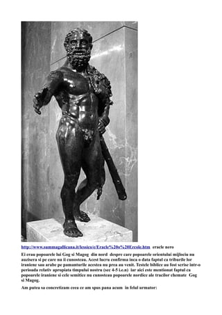 http://www.summagallicana.it/lessico/e/Eracle%20o%20Ercole.htm eracle nero
Ei erau popoarele lui Gog si Magog din nord despre care popoarele orientului mijlociu nu
auzisera si pe care nu ii cunosteau. Acest lucru confirma inca o data faptul ca triburile lor
iraniene sau arabe pe pamanturile acestea nu prea au venit. Testele biblice au fost scrise intr-o
perioada relativ apropiata timpului nostru (sec 4-5 i.e.n) iar aici este mentionat faptul ca
popoarele iraniene si cele semitice nu cunosteau popoarele nordice ale tracilor chemate Gog
si Magog.
Am putea sa concretizam ceea ce am spus pana acum in felul urmator:
 