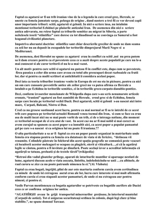 Faptul ca agatarsi ar fi un trib iranian vine de la o legenda in care eroul grec, Hercule, se
uneste cu femeia jumatate sarpe, pelasga de origine , dand nastere a trei fii ce vor deveni capii
unor importante triburi: scitii, agatarsii si gelonii. In nici o scriere insa, nu intalnim
mentionat teritoriul Echidnei pe plaiurile anticului Iran. De asemenea din nici o scriere
antica adevarata, nu reiese faptul ca triburile semitice au migrat in Siberia, a parte
neitelesele teorii “stiintifice” care doresc cu tot dinadinsul sa ne convinga ca Sumerul a fost
leaganul civilizatiei planetare.
Impotriva aberantei doctrine stiintifice sant chiar descrierile grecilor de unde ne dam seama
ca zeii lor nu au depasit in escapadele lor teritoriile dimprejurul Marii Negre si a
Mediteranei.
De asemenea, desi Herodot ne spune ca agatarsi erau in conflict cu scitii ,noi nu prea putem
sa ii dam crezare pentru ca el povesteste ceea ce a auzit despre aceste populatii pe care nu le-a
mai cunoscut si ale caror teritorii el nu le-a mai vazut.
Un alt motiv pentru care scitii si agatarsi nu puteau fi in conflict este, dupa cum se povesteste,
firea pasnica a celor din urma care aveau cu totul alte preocupari decat razboaiele cu fratii
lor, dar si pentru ca multi scriitori ai antichitatii ii considera acelasi popor.
Deci iata ca teoria triburilor iraniene venite in Europa de est nu sta in picioare, pentru ca nici
un om care cunoaste povestirile antice ale zeilor greci nu va putea afirma ca Hercule a
intalnit-o pe Echidna in teritoriile semitice, ci in teritoriile greco-carpato-danubio-pontice.
Deci, conform izvoarelor menzionate de Wikipedia dupa care s-au scris nenumarate articole
eronate, “iranieni” agatarsi au fost zamisliti de Hercule, eroul grec si de Echidna, femeia
sarpe care locuia pe teritoriul vechii Dacii. Deci agatarsii, scitii si gelonii s-au nascut aici intre
mare, Carpati, Balcani, Nistru si Don.
Cred ca nu gresesc sustinand acest lucru, pentru ca mai normal ar fi sa te intrebi de ce acest
trib care poposea pe teritoriul actualei Romanii venea tocmai din Iran, si cum se face ca erau
asa de multi incat nici nu se mai poate vorbi de un trib, ci de o intreaga natiune, din moment
ce teritoriul occupat de ei era atat de vast. In acest caz nu ar fi mai nobil si mai corect sa
avem curajul sa spunem ca acest popor s-a inmultit aici, ca acest popor a populat pamantul
gol pe care s-a nascut si ca originea lui nu poate fi iraniana.??
O alta particularitate a sa ar fi faptul ca era un popor pasnic organizat in matriarhate unde
femeia era stapana pentru ca femeia era datatoare de viata si de fericire, “detineau vii
renumite. Colindele păstrate în folclorul din acest spațiu geografic ne comunică peste veacuri
că locuitorii acestor meleaguri se ocupau cu plugărit, oierit și viticultură…,si că la agatârși
legile se cântau, pentru a fi invătate pe dinafară. Poate același izvor a acreditat informația că
agatârșii se tatuau, preluată și de textele târzii”(wikipedia)
“Retrasi din vadul gloatelor pribege, aparati de intariturile muntilor si aparoape nestiuti de
lume, agatarsi duceau acolo o viata asezata, linistita, indelednicindu-se unii …cu albinele, de
raul carora se zice ca nu poate patrunde nimenea la ei.”(Al. Vlahuta)
Faptul ca erau bogati, ingrijiti, plini de aur este marturia conform careia avem certitudinea
ca minele de unde isi extrageau aurul erau ale lor, lucru care intareste si mai mult afirmatia
conform careia ei erau stapanii acestor pamanturi, de unde ei nu extrageau aur pentru
nimeni, ci pentru ei.
Vasile Parvan mentioneaza ca bogatia agatarsilor se potriveste cu bogatiile aurifere ale Daciei
ceea ce ar confirma originea lor antica.
“AGATHÎRŞII aveau în grijă transportul minereurilor preţioase, în interiorul muntelui
(Carpaţii de astăzi). Tot ei asigurau securitateaşi ordinea în colonie, după legi clare şi bine
stabilite.”, ne spune domnul Tarcaar.
 