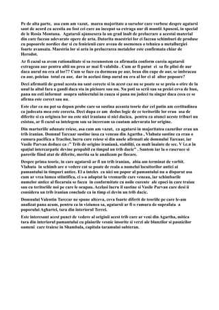 Pe de alta parte, asa cum am vazut, marea majoritate a surselor care vorbesc despre agatarsi
sant de acord ca acestia au fost cei care au inceput sa extraga aur di muntii Apuseni, in special
de le Rosia Montana. Agatarsii ajunsesera la un grad inalt de prelucrare a acestui material
din care faceau adevarate opere de arta. Datorita maestriei lor ei faceau schimburi de produse
cu popoarele nordice dar si cu fenicienii care aveau de asemenea o tehnica a metallurgiei
foarte avansata. Maestria lor si arta in prelucrarea metalelor este confirmata chiar de
Herodot.
Ar fi cazul sa avem rationalitate si sa recunostem ca afirmatia conform careia agatarsii
extrageau aur pentru altii nu prea ar mai fi valabila . Cum ar fi putut ei sa fie plini de aur
daca aurul nu era al lor?? Cum se face ca dormeau pe aur, beau din cupe de aur, se imbracau
cu aur, poleiau totul cu aur, dar in acelasi timp aurul nu era al lor ci al altor popoare?
Deci afirmatii de genul acesta nu sant corecte si in acest caz nu se poate se se preia o stire de la
unul la altul fara a gandi daca sta in picioare sau nu. Nu poti sa scrii sau sa preiei ceva de bun,
pana nu esti informat asupra subiectului in cauza si pana nu judeci tu singur daca ceea ce se
afirma este corect sau nu.
Este clar ca nu pot sa depun probe care sa sustina aceasta teorie dar cel putin am certitudinea
ca judecata mea este corecta. Deci dupa ce am dedus logic de ce teritoriile lor erau asa de
diferite si ca originea lor nu este nici iraniana si nici dacica, pentru ca atunci aceste triburi nu
esistau, ar fi cazul sa intelegem sau sa incercam sa cautam adevarata lor origine.
Din marturiile adunate reiese, asa cum am vazut, ca agatarsi in majoritatea cazurilor erau un
trib iranian. Domnul Tarcaar sustine insa ca veneau din Agartha , Vlahuta sustine ca erau o
ramura pacifica a Tracilor, lucru care reiese si din unele afirmati ale domnului Tarcaar, iar
Vasile Parvan deduce ca :” Trib de origine iraniană, stabiliţi, cu mult înainte de sec. V î.e.n în
spaţiul intercarpatic devine propabil cu timpul un trib dacic” . Santem iar la o rascruce si
parerile fiind atat de diferite, merita sa le analizam pe fiecare.
Despre prima teorie, in care agatarsii ar fi un trib iranian, abia am terminat de vorbit.
Vlahuta in schimb are o vedere cat se poate de reala a numelui locuitorilor antici ai
pamantului in timpuri antice. El a inteles ca nici un popor al pamantului nu a disparut asa
cum ar vrea lumea stiintifica, ci s-a adaptat la vremurile care veneau, iar schimbarile
numelor antice al fiecaruia se facea in conformitate cu noile curente ale epoci in care traiau
sau cu teritoriile noi pe care le ocupau. Acelasi lucru il sustine si Vasile Parvan care desi ii
considera un trib iranian conclude ca in timp ei devin un trib dacic.
Domnului Valentin Tarccar ne spune altceva, ceva foarte diferit de teoriile pe care le-am
analizat pana acum, pentru ca in viziunea sa, agatarsii ar fi o ramura de suprafata a
poporului Aghartei, tara din interiorul Terrei.
Este interesant acest punct de vedere al originii acest trib care ar veni din Agartha, mitica
tara din interiorul pamantului cu plaiurile vesnic insorite si verzi ale blanzilor si pasnicilor
oameni care traiesc in Shambala, capitala taramului subteran.
 