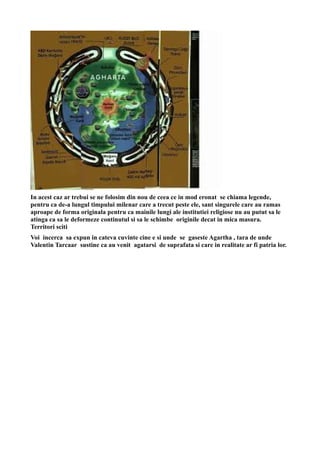In acest caz ar trebui se ne folosim din nou de ceea ce in mod eronat se chiama legende,
pentru ca de-a lungul timpului milenar care a trecut peste ele, sant singurele care au ramas
aproape de forma originala pentru ca mainile lungi ale institutiei religiose nu au putut sa le
atinga ca sa le deformeze continutul si sa le schimbe originile decat in mica masura.
Territori sciti
Voi incerca sa expun in cateva cuvinte cine e si unde se gaseste Agartha , tara de unde
Valentin Tarcaar sustine ca au venit agatarsi de suprafata si care in realitate ar fi patria lor.
 