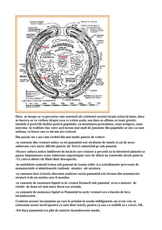 Daca as incepe sa va povestesc cate marturii ale existentei acestui taram exista in lume, daca
as incerca sa va vorbesc despre ceea ce exista acolo, sau daca as afirma ca toate grotele,
tunelele si pesterile inchise pentru populatie, cu mentiunea periculoase, zona nesigura, zona
interzisa in realitate duc catre acel taram mai mult de jumatate din populatie ar zice ca sant
nebuna, ca lozesc sau ca mi-am ars creierul.
Din pacate nu e asa cum credeti din mai multe puncte de vedere:
-se cunoaste din vremuri antice ca tot pamantul este strabatut de tunele si cai de acces
subterane care unesc diferite puncte ale Terrei calatorind pe sub pamant.
-fiecare cultura antica indiferent de locul in care traieste a povestit ca in interiorul planetei se
gasesc impunatoare orase subterane supraetajate care de obicei au construite nivele pana la
-13, cateva dintre ele fiind chiar descoperite.
-in antichitate oamenii traiau sub pamant de teama zeilor si a cataclismelor provocate de
nenumaratele si nimicitoarele razboaie atomice ale acestora.
-se cunoaste insa si teoria aberanta conform careia pamantul este format din nenumarate
straturi si de un nucleu care il mentine.
-se cunoaste de asemenea faptul ca in vremea formarii sale pamatul avea o miscare de
rotatie de doua ori mai mare decat cea actuala.
-se cunoaste de asemenea faptul ca Pamantul in acele vremuri era o bucata de lava
incandescenta.
Conform acestor invataminte pe care le primim in scoala obbligatorie, nu avem voie sa
contestam aceste teorii (pentru ca sant doar teorii), pentru ca asa s-a stabilit ca e corect. Ok.
-Pai daca pamantul era plin de materie incandescenta moale,
 