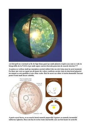 -cei doi poli nu e normal sa fie de fapt doua gauri pe unde planeta respira asa cum se vede in
fotografiile de la NASA si pe unde apare aurora boreala generata de soarele interior???
As putea sa vorbesc mult pe marginea acestui subiect dar nu este tema mea in acest moment.
Eu doar am vrut sa expun un alt punct de vedere conform caruia viata in interiorul planetei
nu numai ca este posibila ci este chiar reala. Deci in acest caz chiar si teoria domnului Tarcaar
poate fi mai mult decat valabila.
A parte acest lucru, eu as asocia insusi numele poporului Agatars cu numele taramului
subteran Agharta. Daca am lua in serios toate marturiile care au fost lasate in scrierile
 