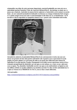sciamanilor sau chiar de catre persoane importante, marturii palpabile asa cum este cea a
amiralului marinei Satatelor Unite ale Americii, Richard Byrd, am intelege ca nimic nu e o
joaca sau o fantezie. Amiralul, in munca lui de explorare a Antarcticii a avut contact cu acesta
lume , in care oamenii taramului de dedesubt avertizeaza ca o lunga si iminenta furie neagra
se va abate asupra terrei asa cum s-a mai intamplat si alte dati, iar ei, ca intotdeauna vor fi
nevoiti sa vina la suprafata sa repopuleze lumea si sa o poarte catre cunostinta universala.
Jurnalul de calatorie al amiralului Richard Byrd este cutremurator si orice om care are
macar un graunte de bun simt pentru suferintele sale si pentru ceea ce povesteste in acele
pagini, nu poate admite ca o persoana de talia sa nu poate face diferenta intre lumea de
suprafata si cea din interior. In plus, Pentagonul si serviciile secrete americane carora el le-a
transmis mesajul lumii de dedesubt, nu i-au spus ca este nebun, ca a visat, ca nu e adevarat
ceea ce spune. Nu, domnilor. Institutiile secrete i-au spus ca in conformitate cu faptul ca este
un militar, trebuie sa asculte ordinele si sa mentina secretul. Cu alte cuvinte amiralului nu i s-
a spus ca viseaza ci ca TREBUIE SA TACA, ceea ce face o mare diferenta.
Aici mai multe:
https://extraterestriiprintrenoi.wordpress.com/2013/10/31/antarctica-zona-prohibita/
 