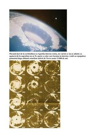 Plecand deci de la certitudinea ca Agartha interna exista, nu vad de ce nu as admite ca
agatarsi de la suprafata nu ar fi o parte a celor care locuiau in interior, veniti sa repopuleze
pamantul dupa ultimul cataclism suferit de Terra acum 12.000 de ani.
 