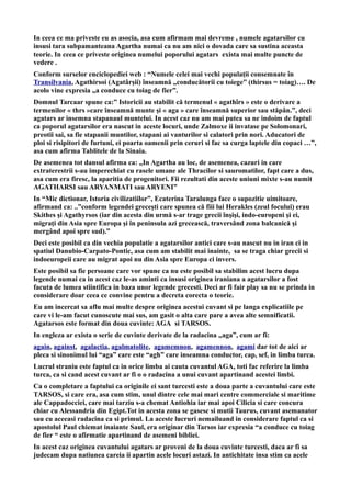 In ceea ce ma priveste eu as asocia, asa cum afirmam mai devreme , numele agatarsilor cu
insusi tara subpamanteana Agartha numai ca nu am nici o dovada care sa sustina aceasta
teorie. In ceea ce priveste originea numelui poporului agatars exista mai multe puncte de
vedere .
Conform surselor enciclopediei web : “Numele celei mai vechi populații consemnate în
Transilvania, Agathirsoi (Agatârșii) înseamnă „conducătorii cu toiege” (thirsus = toiag)…. De
acolo vine expresia „a conduce cu toiag de fier”.
Domnul Tarcaar spune ca:” Istoricii au stabilit că termenul « agathîrs » este o derivare a
termenilor « thrs »care înseamnă munte şi « aga » care înseamnă superior sau stăpân.”, deci
agatars ar insemna stapanaul muntelui. In acest caz nu am mai putea sa ne indoim de faptul
ca poporul agatarsilor era nascut in aceste locuri, unde Zalmoxe ii invatase pe Solomonari,
preotii sai, sa fie stapanii muntilor, stapani ai vanturilor si calatori prin nori. Aducatori de
ploi si risipitori de furtuni, ei poarta oamenii prin ceruri si fac sa curga laptele din copaci …”,
asa cum afirma Tablitele de la Sinaia.
De asemenea tot dansul afirma ca: „In Agartha au loc, de asemenea, cazuri in care
extraterestrii s-au imperechiat cu rasele umane ale Thracilor si sauromatilor, fapt care a dus,
asa cum era firesc, la aparitia de progenitori. Fii rezultati din aceste uniuni mixte s-au numit
AGATHARSI sau ARYANMATI sau ARYENI”
In “Mic dictionar, Istoria civilizatiilor”, Ecaterina Taralunga face o supozitie uimitoare,
afirmand ca: ..”conform legendei greceşti care spunea că fiii lui Herakles (zeul focului) erau
Skithes şi Agathyrsos (iar din acesta din urmă s-ar trage grecii înşişi, indo-europeni şi ei,
migraţi din Asia spre Europa şi în peninsula azi grecească, traversând zona balcanică şi
mergând apoi spre sud).”
Deci este posibil ca din vechia populatie a agatarsilor antici care s-au nascut nu in iran ci in
spatiul Danubio-Carpato-Pontic, asa cum am stabilit mai inainte, sa se traga chiar grecii si
indoeuropeii care au migrat apoi nu din Asia spre Europa ci invers.
Este posibil sa fie persoane care vor spune ca nu este posibil sa stabilim acest lucru dupa
legende numai ca in acest caz le-as aminti ca insusi originea iraniana a agatarsilor a fost
facuta de lumea stiintifica in baza unor legende grecesti. Deci ar fi fair play sa nu se prinda in
considerare doar ceea ce convine pentru a decreta corecta o teorie.
Eu am incercat sa aflu mai multe despre originea acestui cuvant si pe langa explicatiile pe
care vi le-am facut cunoscute mai sus, am gasit o alta care pare a avea alte semnificatii.
Agatarsos este format din doua cuvinte: AGA si TARSOS.
In engleza ar exista o serie de cuvinte derivate de la radacina „aga”, cum ar fi:
again, against, agalactia, agalmatolite, agamemnon, agamennon, agami dar tot de aici ar
pleca si sinonimul lui “aga” care este “agh” care inseamna conductor, cap, sef, in limba turca.
Lucrul straniu este faptul ca in orice limba ai cauta cuvantul AGA, toti fac referire la limba
turca, ca si cand acest cuvant ar fi o o radacina a unui cuvant apartinand acestei limbi.
Ca o completare a faptului ca originile ei sant turcesti este a doua parte a cuvantului care este
TARSOS, si care era, asa cum stim, unul dintre cele mai mari centre commerciale si maritime
ale Cappadocciei, care mai tarziu s-a chemat Antiohia iar mai apoi Cilicia si care concura
chiar cu Alessandria din Egipt.Tot in acesta zona se gasesc si mutii Taurus, cuvant asemanator
sau cu aceeasi radacina ca si primul. La aceste lucruri nemailuand in considerare faptul ca si
apostolul Paul chiemat inaiante Saul, era originar din Tarsos iar expresia “a conduce cu toiag
de fier “ este o afirmatie apartinand de asemeni bibliei.
In acest caz originea cuvantului agatars ar proveni de la doua cuvinte turcesti, daca ar fi sa
judecam dupa natiunea careia ii apartin acele locuri astazi. In antichitate insa stim ca acele
 